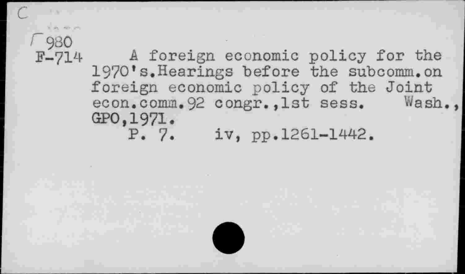 ﻿r 980 F-714
A foreign economic policy for the 1970*s.Hearings before the subcomm.on foreign economic policy of the Joint econ.comm.92 congr.,lst sess. Wash. GPO.1971.
P. 7. iv, pp.1261-1442.